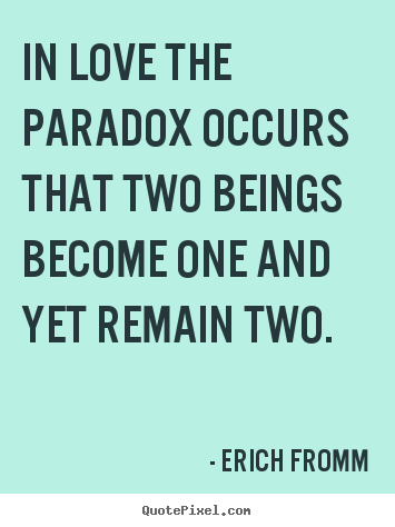 In love the paradox occurs that two beings become one and yet remain.. Erich Fromm  love quotes