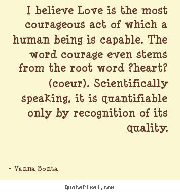 I believe love is the most courageous act of which a human being is capable... Vanna Bonta great love quotes