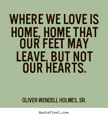 Where we love is home, home that our feet may leave, but not our.. Oliver Wendell Holmes, Sr.  love quote