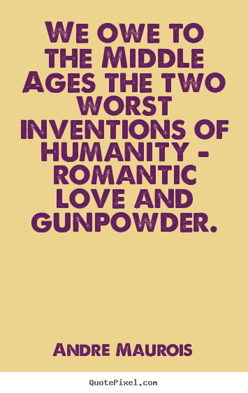 We owe to the middle ages the two worst inventions of humanity.. Andre Maurois  love quotes