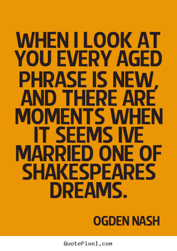 Ogden Nash picture quotes - When i look at you every aged phrase is new, and there are moments.. - Love quotes