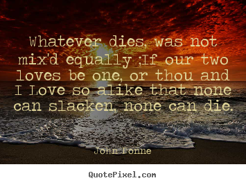 Love quotes - Whatever dies, was not mix'd equally ;if our two loves be one, or thou..