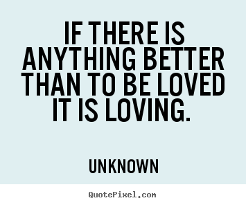 If there is anything better than to be loved it is loving... Unknown  love quotes