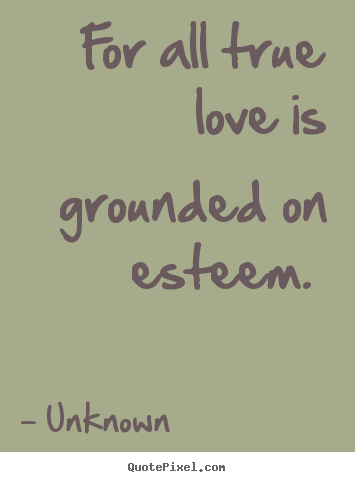 For all true love is grounded on esteem.  Unknown  love quote