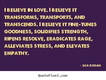 Create custom picture quote about love - I believe in love. i believe it transforms, transports, and transcends...