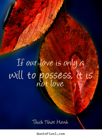 If our love is only a will to possess, it is not love. Thich Nhat Hanh greatest love quotes