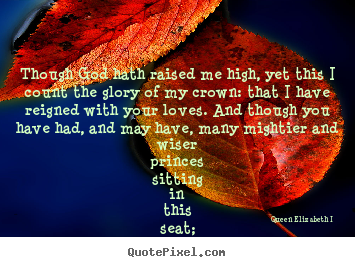Though god hath raised me high, yet this i count the glory of my crown:.. Queen Elizabeth I  best love quote