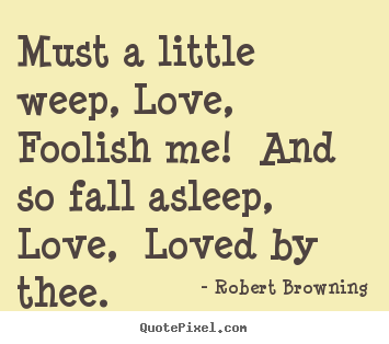Must a little weep, love, foolish me! and so fall asleep, love, loved.. Robert Browning greatest love quotes