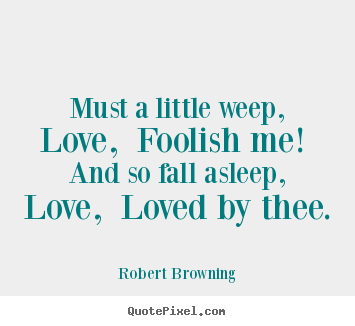 Robert Browning photo quotes - Must a little weep, love, foolish me! and so fall asleep,.. - Love quote
