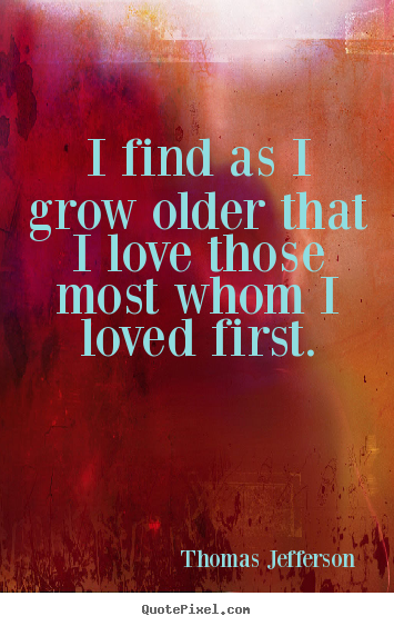 I find as i grow older that i love those most whom i loved first. Thomas Jefferson good love sayings