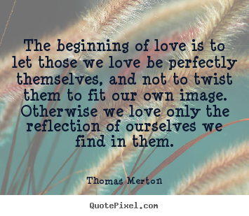The beginning of love is to let those we love be perfectly themselves,.. Thomas Merton top love quotes