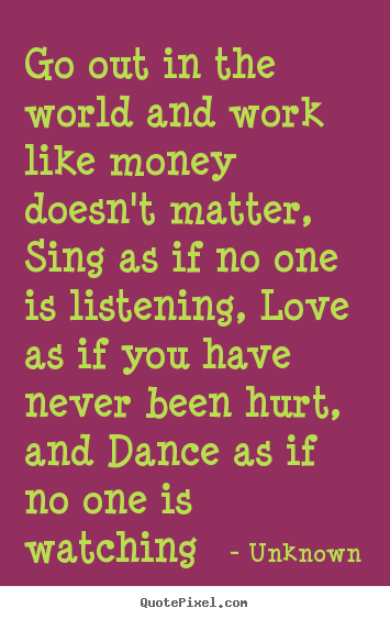 Go out in the world and work like money doesn't matter, sing as if.. Unknown famous love quotes