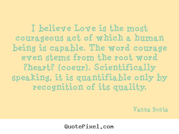 Quotes about love - I believe love is the most courageous act of which a human being..