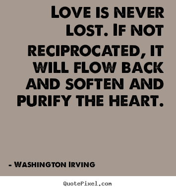 Love is never lost. if not reciprocated,.. Washington Irving  love quotes