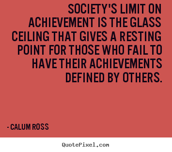 Society's limit on achievement is the glass ceiling that gives.. Calum Ross good motivational quotes