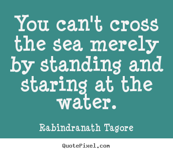 You can't cross the sea merely by standing.. Rabindranath Tagore great motivational quotes
