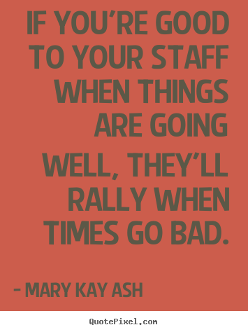 If you're good to your staff when things are going well,.. Mary Kay Ash  motivational quotes