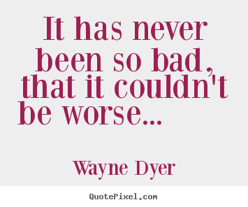 Wayne Dyer image quote - It has never been so bad, that it couldn't be.. - Motivational quotes
