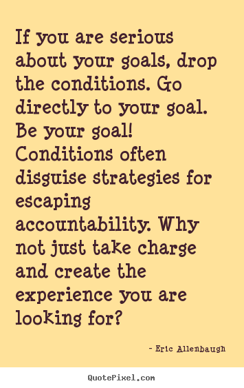 If you are serious about your goals, drop the conditions. go.. Eric Allenbaugh great motivational quote