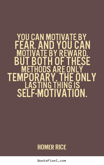 You can motivate by fear. and you can motivate by reward... Homer Rice great motivational quote