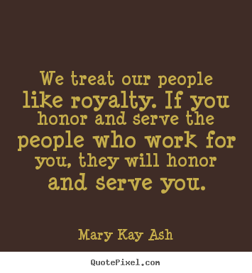 We treat our people like royalty. if you honor and serve the people.. Mary Kay Ash  motivational quotes