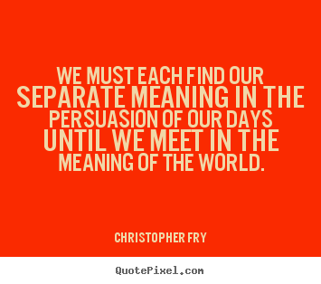 Christopher Fry picture quotes - We must each find our separate meaning in the persuasion of our days.. - Motivational quotes
