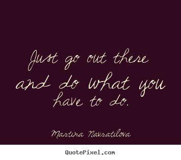 Just go out there and do what you have to do. Martina Navratilova greatest motivational quotes