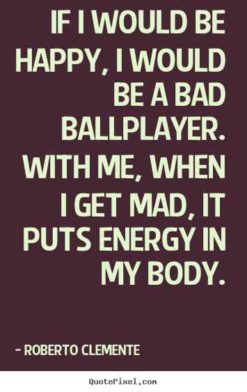 If i would be happy, i would be a bad ballplayer. with me,.. Roberto Clemente best motivational quotes