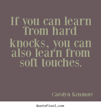If you can learn from hard knocks, you can also learn from soft touches. Carolyn Kenmore  motivational quote