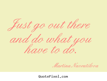 Just go out there and do what you have to do. Martina Navratilova good motivational quotes
