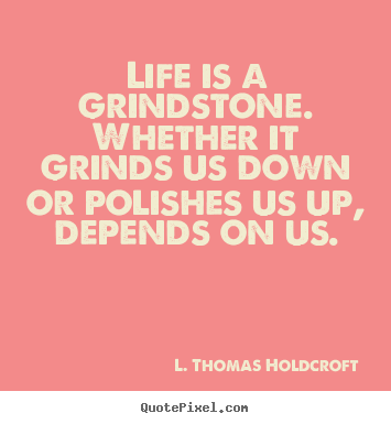 Life is a grindstone. whether it grinds us down.. L. Thomas Holdcroft  motivational quotes