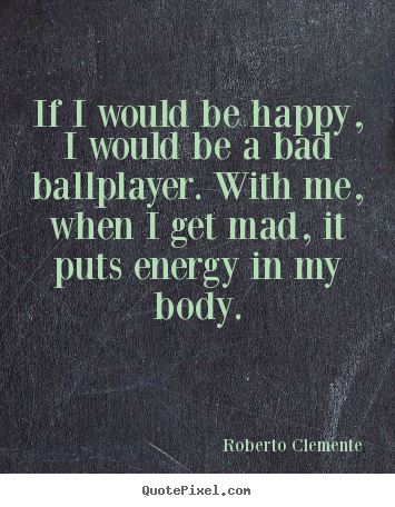 If i would be happy, i would be a bad ballplayer... Roberto Clemente best motivational quotes