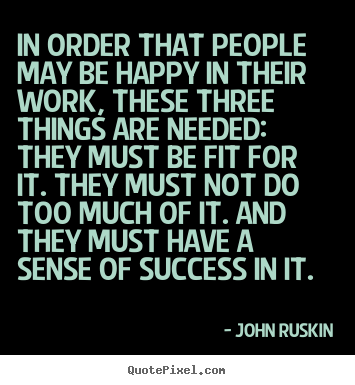 John Ruskin picture sayings - In order that people may be happy in their work, these three things.. - Success quotes