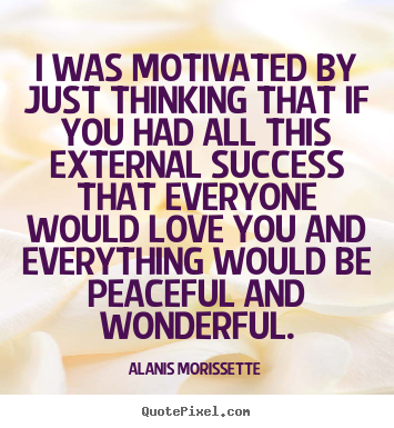 I was motivated by just thinking that if you had all this external.. Alanis Morissette great success quote