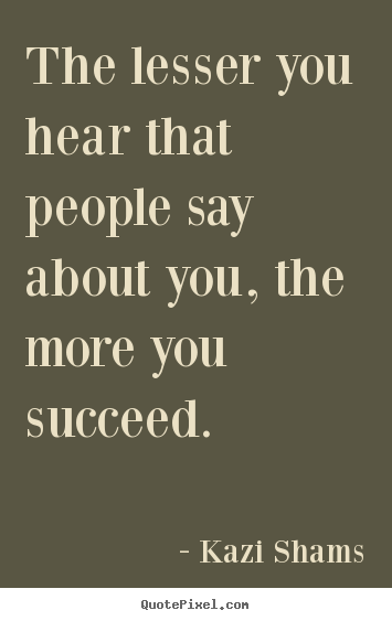 The lesser you hear that people say about you, the more you succeed. Kazi Shams  success quotes