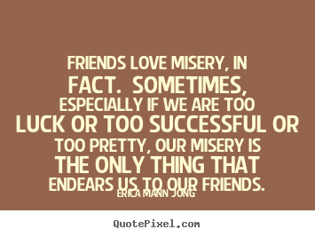 Friends love misery, in fact. sometimes, especially if we.. Erica Mann Jong great success quotes