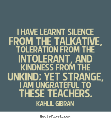 I have learnt silence from the talkative,.. Kahlil Gibran good success quotes