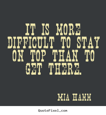 Quote about success - It is more difficult to stay on top than to get there.
