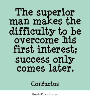 The superior man makes the difficulty to be overcome.. Confucius best success quotes
