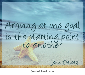 John Dewey picture quotes - Arriving at one goal is the starting point to another. - Success quotes