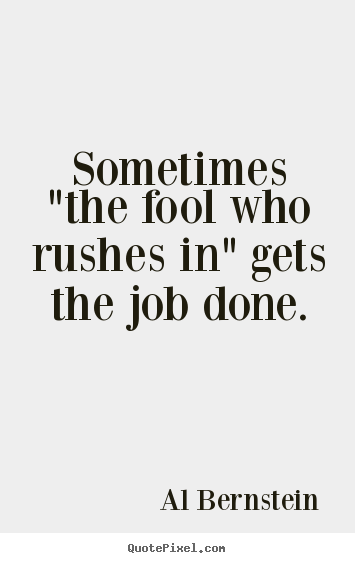 Sometimes "the fool who rushes in" gets the job done. Al Bernstein great success quotes