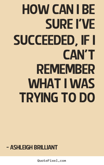 How can i be sure i've succeeded, if i can't remember what i was trying.. Ashleigh Brilliant  success quote