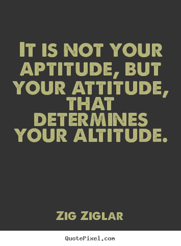 It is not your aptitude, but your attitude,.. Zig Ziglar  success quote